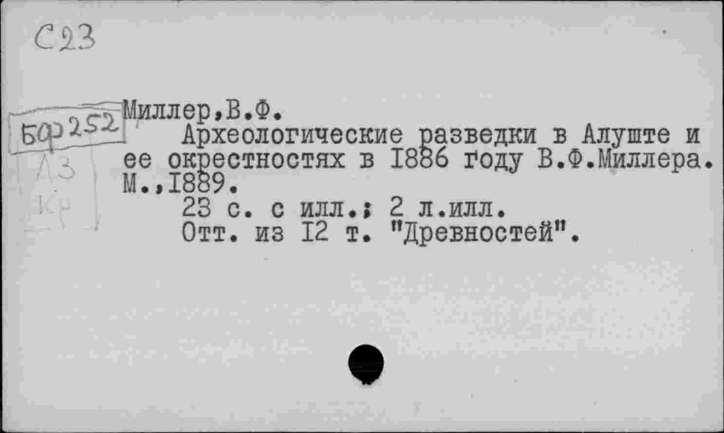 ﻿œ
ГР<Миллер,В.Ф.
. Археологические разведки в Алуште и ее окрестностях в 1886 году В.Ф.Миллера. М.,1889.
23 с. с илл.; 2 л.илл.
Отт. из 12 т. ’’Древностей”.